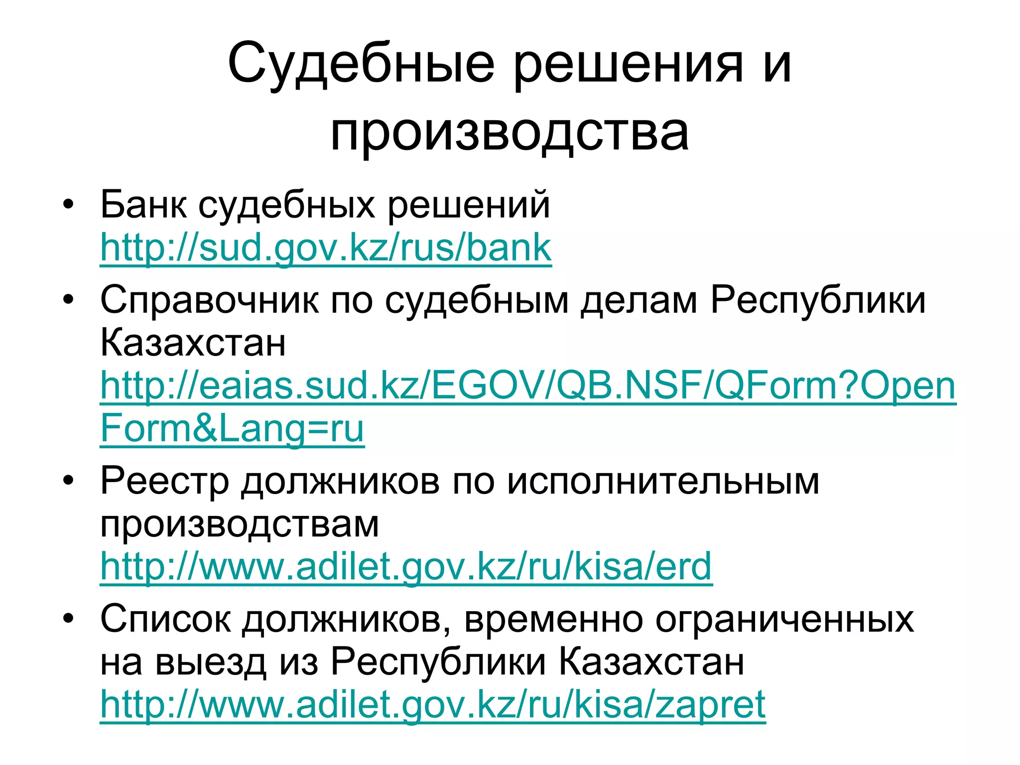 Судебные решения и
производства
• Банк судебных решений
http://sud.gov.kz/rus/bank
• Справочник по судебным делам Республики
Казахстан
http://eaias.sud.kz/EGOV/QB.NSF/QForm?Open
Form&Lang=ru
• Реестр должников по исполнительным
производствам
http://www.adilet.gov.kz/ru/kisa/erd
• Список должников, временно ограниченных
на выезд из Республики Казахстан
http://www.adilet.gov.kz/ru/kisa/zapret
 