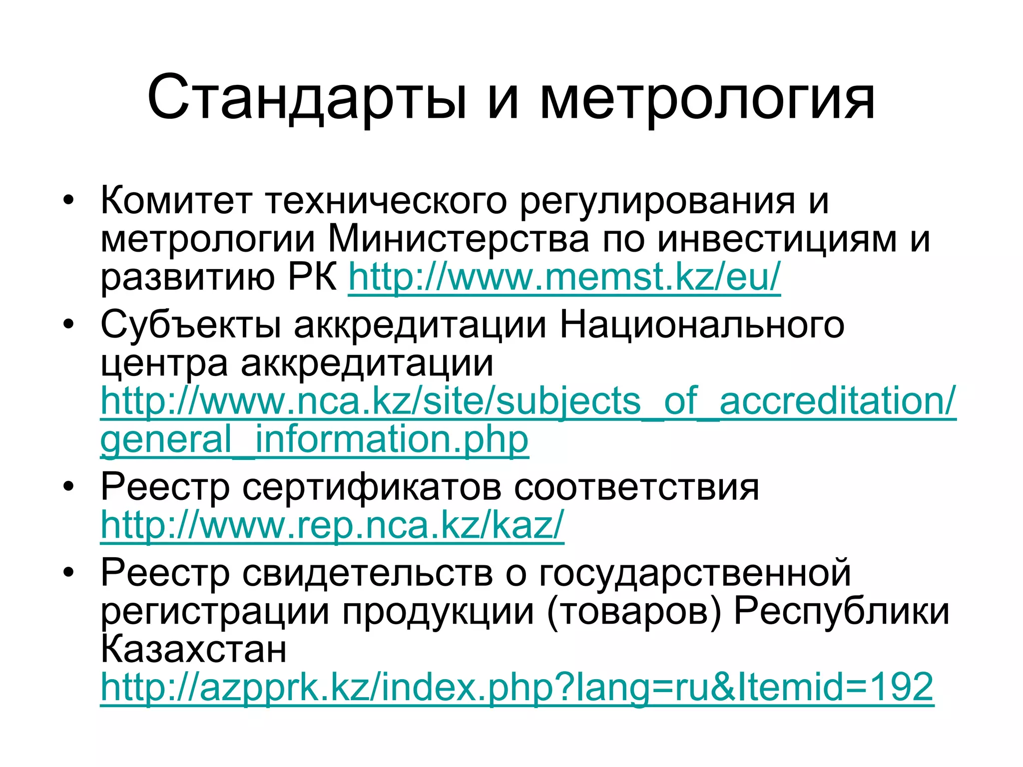 Стандарты и метрология
• Комитет технического регулирования и
метрологии Министерства по инвестициям и
развитию РК http://www.memst.kz/eu/
• Субъекты аккредитации Национального
центра аккредитации
http://www.nca.kz/site/subjects_of_accreditation/
general_information.php
• Реестр сертификатов соответствия
http://www.rep.nca.kz/kaz/
• Реестр свидетельств о государственной
регистрации продукции (товаров) Республики
Казахстан
http://azpprk.kz/index.php?lang=ru&Itemid=192
 