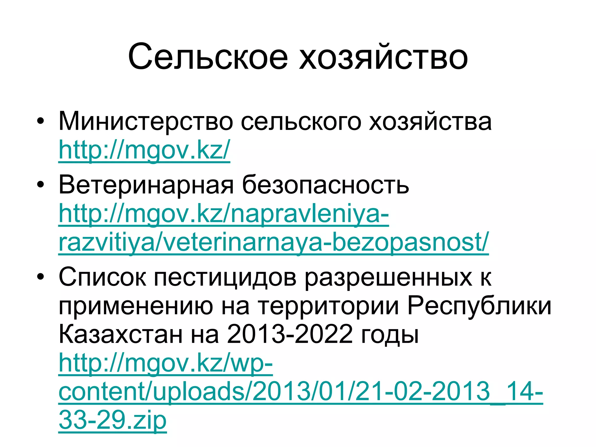Сельское хозяйство
• Министерство сельского хозяйства
http://mgov.kz/
• Ветеринарная безопасность
http://mgov.kz/napravleniya-
razvitiya/veterinarnaya-bezopasnost/
• Список пестицидов разрешенных к
применению на территории Республики
Казахстан на 2013-2022 годы
http://mgov.kz/wp-
content/uploads/2013/01/21-02-2013_14-
33-29.zip
 