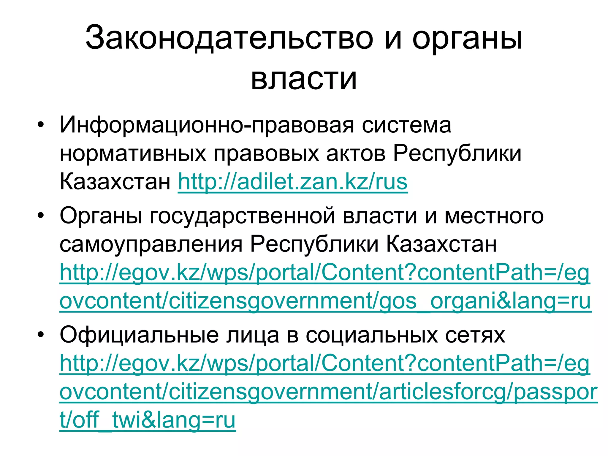 Законодательство и органы
власти
• Информационно-правовая система
нормативных правовых актов Республики
Казахстан http://adilet.zan.kz/rus
• Органы государственной власти и местного
самоуправления Республики Казахстан
http://egov.kz/wps/portal/Content?contentPath=/eg
ovcontent/citizensgovernment/gos_organi&lang=ru
• Официальные лица в социальных сетях
http://egov.kz/wps/portal/Content?contentPath=/eg
ovcontent/citizensgovernment/articlesforcg/passpor
t/off_twi&lang=ru
 
