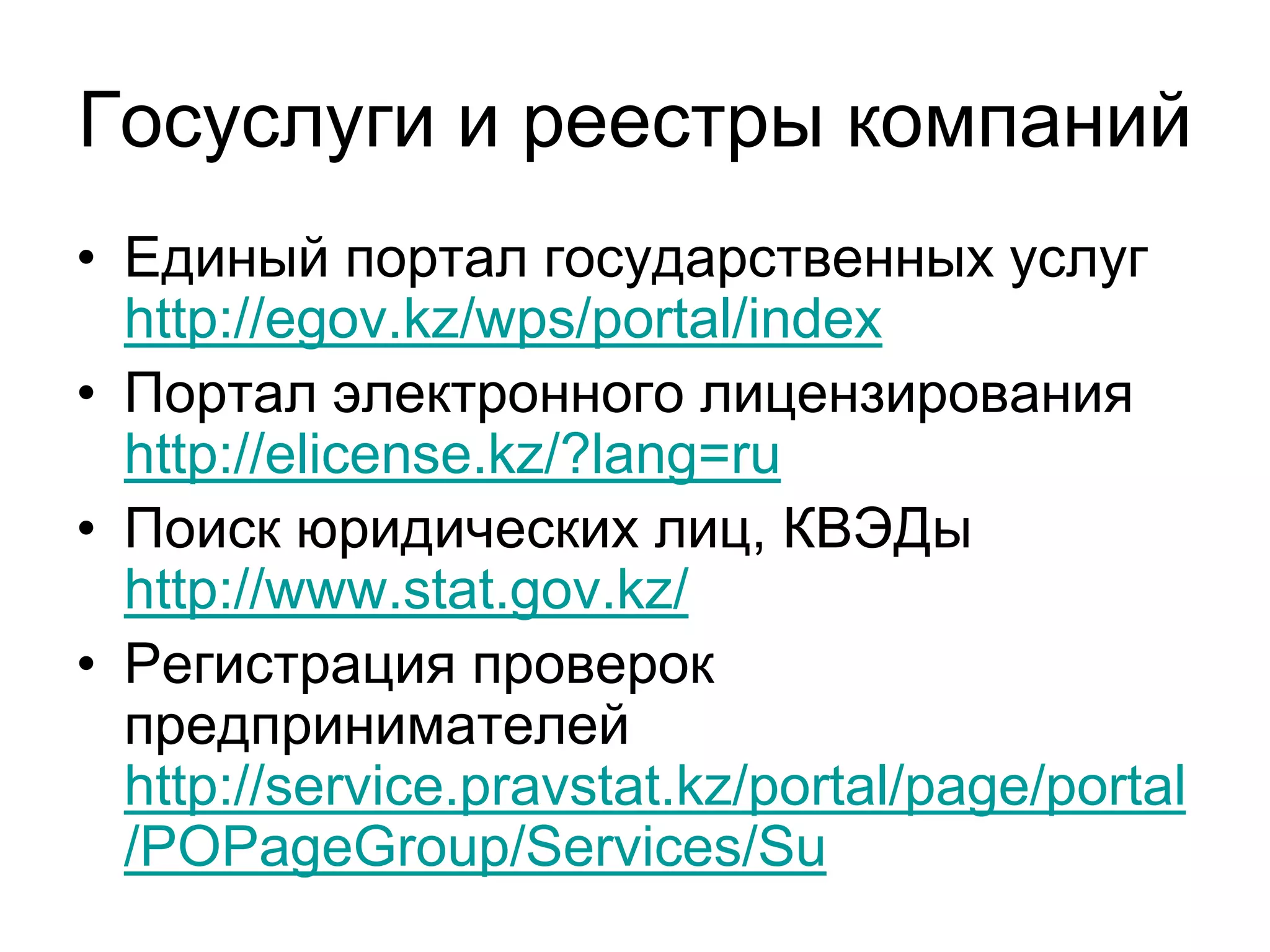 Госуслуги и реестры компаний
• Единый портал государственных услуг
http://egov.kz/wps/portal/index
• Портал электронного лицензирования
http://elicense.kz/?lang=ru
• Поиск юридических лиц, КВЭДы
http://www.stat.gov.kz/
• Регистрация проверок
предпринимателей
http://service.pravstat.kz/portal/page/portal
/POPageGroup/Services/Su
 