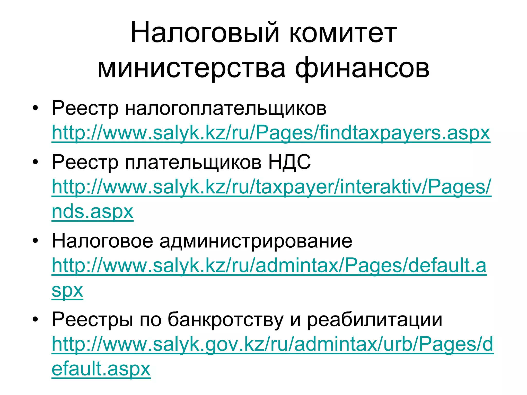 Налоговый комитет
министерства финансов
• Реестр налогоплательщиков
http://www.salyk.kz/ru/Pages/findtaxpayers.aspx
• Реестр плательщиков НДС
http://www.salyk.kz/ru/taxpayer/interaktiv/Pages/
nds.aspx
• Налоговое администрирование
http://www.salyk.kz/ru/admintax/Pages/default.a
spx
• Реестры по банкротству и реабилитации
http://www.salyk.gov.kz/ru/admintax/urb/Pages/d
efault.aspx
 