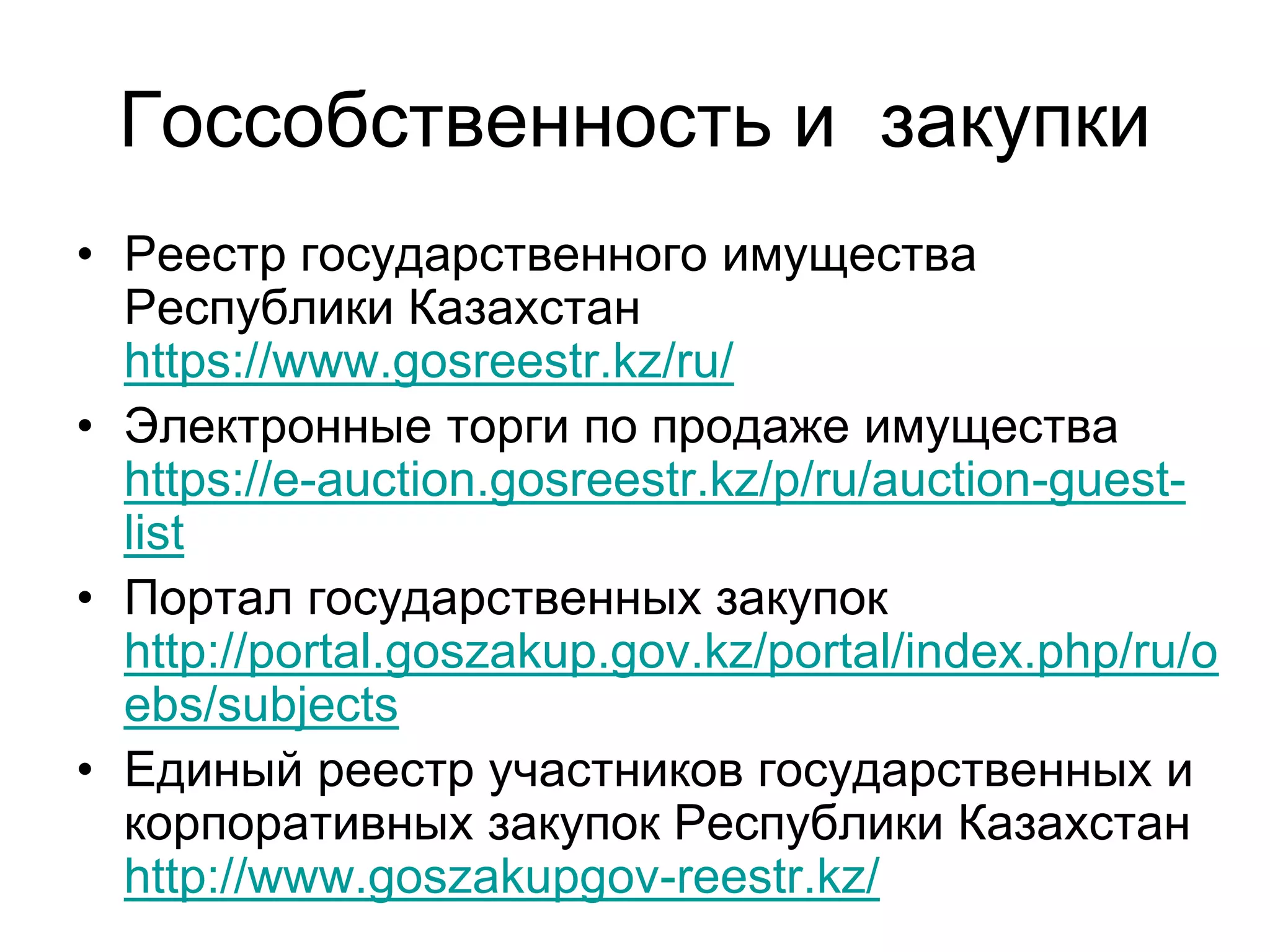 Госсобственность и закупки
• Реестр государственного имущества
Республики Казахстан
https://www.gosreestr.kz/ru/
• Электронные торги по продаже имущества
https://e-auction.gosreestr.kz/p/ru/auction-guest-
list
• Портал государственных закупок
http://portal.goszakup.gov.kz/portal/index.php/ru/o
ebs/subjects
• Единый реестр участников государственных и
корпоративных закупок Республики Казахстан
http://www.goszakupgov-reestr.kz/
 