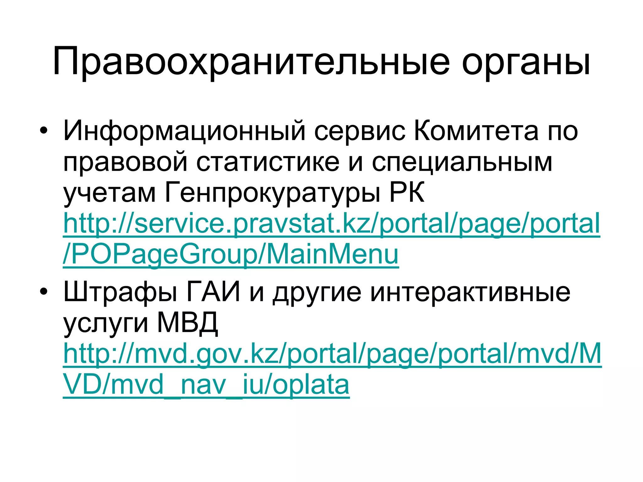 Правоохранительные органы
• Информационный сервис Комитета по
правовой статистике и специальным
учетам Генпрокуратуры РК
http://service.pravstat.kz/portal/page/portal
/POPageGroup/MainMenu
• Штрафы ГАИ и другие интерактивные
услуги МВД
http://mvd.gov.kz/portal/page/portal/mvd/M
VD/mvd_nav_iu/oplata
 