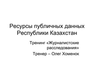 Ресурсы публичных данных
Республики Казахстан
Тренинг «Журналистские
расследования»
Тренер – Олег Хоменок
 