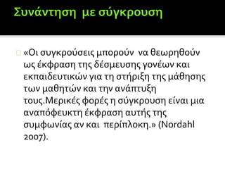 «Οι συγκρούσεις μπορούν να θεωρηθούν
ως έκφραση της δέσμευσης γονέων και
εκπαιδευτικών για τη στήριξη της μάθησης
των μαθητών και την ανάπτυξη
τους.Μερικές φορές η σύγκρουση είναι μια
αναπόφευκτη έκφραση αυτής της
συμφωνίας αν και περίπλοκη.» (Nordahl
2007).
 