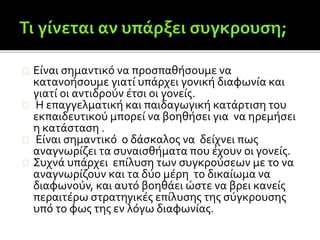 Είναι σημαντικό να προσπαθήσουμε να
κατανοήσουμε γιατί υπάρχει γονική διαφωνία και
γιατί οι αντιδρούν έτσι οι γονείς.
Η επαγγελματική και παιδαγωγική κατάρτιση του
εκπαιδευτικού μπορεί να βοηθήσει για να ηρεμήσει
η κατάσταση .
Είναι σημαντικό ο δάσκαλος να δείχνει πως
αναγνωρίζει τα συναισθήματα που έχουν οι γονείς.
Συχνά υπάρχει επίλυση των συγκρούσεων με το να
αναγνωρίζουν και τα δύο μέρη το δικαίωμα να
διαφωνούν, και αυτό βοηθάει ώστε να βρει κανείς
περαιτέρω στρατηγικές επίλυσης της σύγκρουσης
υπό το φως της εν λόγω διαφωνίας.
 