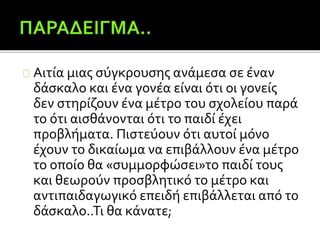 Αιτία μιας σύγκρουσης ανάμεσα σε έναν
δάσκαλο και ένα γονέα είναι ότι οι γονείς
δεν στηρίζουν ένα μέτρο του σχολείου παρά
το ότι αισθάνονται ότι το παιδί έχει
προβλήματα. Πιστεύουν ότι αυτοί μόνο
έχουν το δικαίωμα να επιβάλλουν ένα μέτρο
το οποίο θα «συμμορφώσει»το παιδί τους
και θεωρούν προσβλητικό το μέτρο και
αντιπαιδαγωγικό επειδή επιβάλλεται από το
δάσκαλο..Τι θα κάνατε;
 