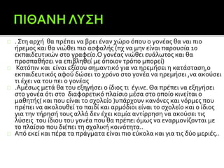 . Στη αρχή θα πρέπει να βρει έναν χώρο όπου ο γονέας θα ναι πιο
ήρεμος και θα νιώθει πιο ασφαλής (πχ να μην είναι παρουσία 10
εκπαιδευτικών στο γραφείο.Ο γονέας νιώθει ευάλωτος και θα
προσπαθήσει να επιβληθεί με όποιον τρόπο μπορεί)
Κατόπιν και είναι εξίσου σημαντικό για να ηρεμήσει η κατάσταση,ο
εκπαιδευτικός αφού δώσει το χρόνο στο γονέα να ηρεμήσει ,να ακούσει
τι έχει να του πει ο γονέας
.Αμέσως μετά θα του εξηγήσει ο ίδιος τι έγινε. Θα πρέπει να εξηγήσει
στο γονέα ότι στο διαφορετικό πλαίσιο μέσα στο οποίο κινείται ο
μαθητής( και που είναι το σχολείο )υπάρχουν κανόνες και νόρμες που
πρέπει να ακολουθεί το παιδί και αρμόδιοι είναι το σχολείο και ο ίδιος
για την τήρησή τους αλλά δεν έχει καμία αντίρρηση να ακούσει τις
λύσεις του ίδιου του γονέα που θα πρέπει όμως να εναρμονίζονται με
το πλαίσιο που διέπει τη σχολική κοινότητα..
Από εκεί και πέρα τα πράγματα είναι πιο εύκολα και για τις δύο μεριές..
 