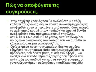 Στην αρχή της χρονιάς που θα αναλάβετε μια τάξη
καλέστε τους γονείς σε μια πρώτη συνάντηση χωρίς να
αναφερθείτε στο τι περιμένετε από αυτούς όσον αφορά
το μαθησιακό κομμάτι των παιδιών και φυσικά δεν θα
αναφερθείτε στον προγραμματισμό της ύλης..
ΑΥΤΌ ΠΟΥ ΕΝΔΙΑΦΕΡΕΙ το γονέα, είναι να γνωρίσει
ποιος είναι ο δάσκαλος του παιδιού του και αυτό θα το
κάνετε μέσα σε μια γενική συζήτηση.
Ορίστε«μέρα πρώτης γνωριμίας».Εκείνη τη μέρα
εξηγήστε τους ποιος/α είστε εσείς,πώς εργάζεστε ,τι
προσέχετε, που δίνετε βάση, τι σας ενδιαφέρει, και
ανοίξτε ένα εύκολο θέμα συζήτησης που αφορά την
ανάπτυξη του παιδιού και που σε γενικές γραμμές οι
γονείς έχουν άμεση σχέση όπως «παιδί και παιχνίδι»
 