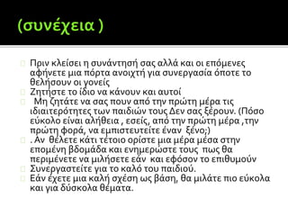 Πριν κλείσει η συνάντησή σας αλλά και οι επόμενες
αφήνετε μια πόρτα ανοιχτή για συνεργασία όποτε το
θελήσουν οι γονείς
Ζητήστε το ίδιο να κάνουν και αυτοί
Μη ζητάτε να σας πουν από την πρώτη μέρα τις
ιδιαιτερότητες των παιδιών τους Δεν σας ξέρουν. (Πόσο
εύκολο είναι αλήθεια , εσείς, από την πρώτη μέρα ,την
πρώτη φορά, να εμπιστευτείτε έναν ξένο;)
. Αν θέλετε κάτι τέτοιο ορίστε μια μέρα μέσα στην
επομένη βδομάδα και ενημερώστε τους πως θα
περιμένετε να μιλήσετε εάν και εφόσον το επιθυμούν
Συνεργαστείτε για το καλό του παιδιού.
Εάν έχετε μια καλή σχέση ως βάση, θα μιλάτε πιο εύκολα
και για δύσκολα θέματα.
 