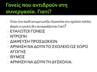 Όταν ένα παιδί αντιμετωπίζει δυσκολία στο σχολείο πολλές
φορές οι γονείς δεν συνεργάζονται.Γιατί?
ΕΥΑΛΩΤΟΙ ΓΟΝΕΙΣ
ΝΤΡΟΠΗ
ΔΙΑΨΕΥΣΗ ΠΡΟΣΔΟΚΙΩΝ
ΑΡΝΗΣΗ ΝΑ ΔΟΥΝΤΟ ΣΧΟΛΕΙΟ ΩΣ ΧΩΡΟ
ΑΓΩΓΗΣ
ΘΥΜΟΣ
ΑΡΝΗΣΗ ΝΑ ΔΟΥΝΤΗ ΔΥΣΚΟΛΙΑ.
 