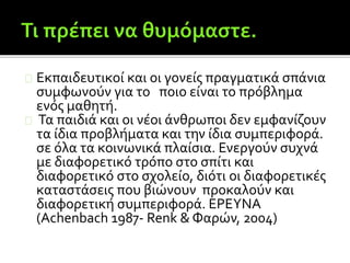 Εκπαιδευτικοί και οι γονείς πραγματικά σπάνια
συμφωνούν για το ποιο είναι το πρόβλημα
ενός μαθητή.
Τα παιδιά και οι νέοι άνθρωποι δεν εμφανίζουν
τα ίδια προβλήματα και την ίδια συμπεριφορά.
σε όλα τα κοινωνικά πλαίσια. Ενεργούν συχνά
με διαφορετικό τρόπο στο σπίτι και
διαφορετικό στο σχολείο, διότι οι διαφορετικές
καταστάσεις που βιώνουν προκαλούν και
διαφορετική συμπεριφορά. ΕΡΕΥΝΑ
(Achenbach 1987- Renk & Φαρών, 2004)
 