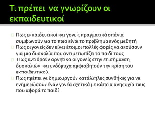 Πως εκπαιδευτικοί και γονείς πραγματικά σπάνια
συμφωνούν για το ποιο είναι το πρόβλημα ενός μαθητή
Πως οι γονείς δεν είναι έτοιμοι πολλές φορές να ακούσουν
για μια δυσκολία που αντιμετωπίζει το παιδί τους
Πως αντιδρούν αρνητικά οι γονείς στην επισήμανση
δυσκολιών και ενδόμυχα αμφισβητούν την κρίση του
εκπαιδευτικού.
Πως πρέπει να δημιουργούν κατάλληλες συνθήκες για να
ενημερώσουν έναν γονέα σχετικά με κάποια ανησυχία τους
που αφορά το παιδί
 