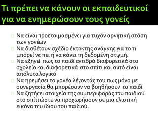 Να είναι προετοιμασμένοι για τυχόν αρνητική στάση
των γονέων
Να διαθέτουν σχέδιο έκτακτης ανάγκης για το τι
μπορεί να πει ή να κάνει τη δεδομένη στιγμή.
Να εξηγεί πως το παιδί αντιδρά διαφορετικά στο
σχολείο και διαφορετικά στο σπίτι και αυτό είναι
απόλυτα λογικό
Να ηρεμήσει το γονέα λέγοντάς του πως μόνο με
συνεργασία θα μπορέσουν να βοηθήσουν το παιδί
Να ζητήσει στοιχεία της συμπεριφοράς του παιδιού
στο σπίτι ώστε να προχωρήσουν σε μια ολιστική
εικόνα του ίδιου του παιδιού.
 