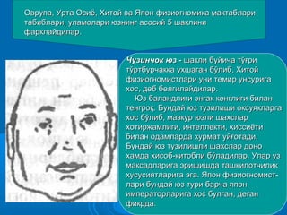 Оврупа, Урта Осиё, Хитой ва Япон физиогномика мактаблариОврупа, Урта Осиё, Хитой ва Япон физиогномика мактаблари
табиблари, уламолари юзнинг асосий 5 шаклинитабиблари, уламолари юзнинг асосий 5 шаклини
фарклайдилар.фарклайдилар.
Чузинчок юз -Чузинчок юз - шакли буйича тўғришакли буйича тўғри
тўртбурчакка ухшаган бўлиб, Хитойтўртбурчакка ухшаган бўлиб, Хитой
физиогномистлари уни темир унсуригафизиогномистлари уни темир унсурига
хос, деб белгилайдилар.хос, деб белгилайдилар.
Юз баландлиги энгак кенглиги биланЮз баландлиги энгак кенглиги билан
тенгроқ. Бундай юз тузилиши оксуякларгатенгроқ. Бундай юз тузилиши оксуякларга
хос бўлиб, мазкур юзли шахслархос бўлиб, мазкур юзли шахслар
хотиржамлиги, интеллекти, хиссиётихотиржамлиги, интеллекти, хиссиёти
билан одамларда хурмат уйғотади.билан одамларда хурмат уйғотади.
Бундай юз тузилишли шахслар доноБундай юз тузилишли шахслар доно
хамда хисоб-китобли бўладилар. Улар узхамда хисоб-китобли бўладилар. Улар уз
максадларига эришишда ташкилотчиликмаксадларига эришишда ташкилотчилик
хусусиятларига эга. Япон физиогномист-хусусиятларига эга. Япон физиогномист-
лари бундай юз тури барча японлари бундай юз тури барча япон
императорларига хос булган, деганимператорларига хос булган, деган
фикрда.фикрда.
 