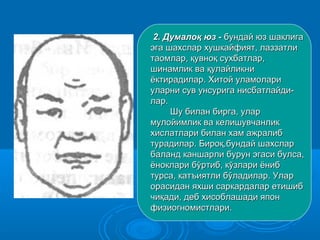 2.2. Думалоқ юз -Думалоқ юз - бундай юз шаклигабундай юз шаклига
эга шахслар хушкайфият, лаззатлиэга шахслар хушкайфият, лаззатли
таомлар, қувноқ сухбатлар,таомлар, қувноқ сухбатлар,
шинамлик ва қулайликнишинамлик ва қулайликни
ёктирадилар. Хитой уламолариёктирадилар. Хитой уламолари
уларни сув унсурига нисбатлайди-уларни сув унсурига нисбатлайди-
лар.лар.
Шу билан бирга, уларШу билан бирга, улар
мулойимлик ва келишувчанликмулойимлик ва келишувчанлик
хислатлари билан хам ажралибхислатлари билан хам ажралиб
турадилар. Бироқ,бундай шахслартурадилар. Бироқ,бундай шахслар
баланд каншарли бурун эгаси булса,баланд каншарли бурун эгаси булса,
ёноклари бўртиб, кўзлари ёнибёноклари бўртиб, кўзлари ёниб
турса, катъиятли бўладилар. Улартурса, катъиятли бўладилар. Улар
орасидан яхши саркардалар етишиборасидан яхши саркардалар етишиб
чиқади, деб хисоблашади япончиқади, деб хисоблашади япон
физиогномистлари.физиогномистлари.
 