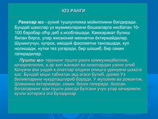 Рангпар юз - рухий тушкунликка мойилликни билдиради.
Бундай шахслар уз муаммоларини бошкаларга нисбатан 10-
100 баробар ofhp деб х.исоблашади. Камхаракат булиш
билан бирга, улар жисмоний мехнатни ёктирмайдилар.
Шунингучун, купрок, ижодий фаолиятни танлашади, куп
нолишади, нутки тез узгаради, бир шошиб, бир секин
гапирадилар.
Пушти юз-Пушти юз- терининг пушти ранги коммуникабеллик,терининг пушти ранги коммуникабеллик,
кечиримлилик, х.ар хил жанжал ва низолардан узини олибкечиримлилик, х.ар хил жанжал ва низолардан узини олиб
Кочувчи ёки ундай х.олатлар олдини олишга уринувчи шахсгаКочувчи ёки ундай х.олатлар олдини олишга уринувчи шахсга
хос. Бундай киши табиатан акд эгаси булиб, доимо Узхос. Бундай киши табиатан акд эгаси булиб, доимо Уз
билимларини чукурлаштириб боради. У мулойим ва романтик.билимларини чукурлаштириб боради. У мулойим ва романтик.
Шовкинни ёктирмайди, сокин, босик гапиради. Асосан,Шовкинни ёктирмайди, сокин, босик гапиради. Асосан,
болаларнинг юзи пушти рангда булгани учун улар кечиримли,болаларнинг юзи пушти рангда булгани учун улар кечиримли,
кучли хотирага эга буладиларкучли хотирага эга буладилар
ЮЗ РАНГИЮЗ РАНГИ
 