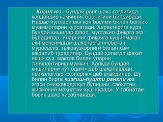 ҚҚиизил юз -зил юз - бундай ранг шахбундай ранг шахсс соғлиғидасоғлиғида
кандайдир камчилик борлигини билдиради.кандайдир камчилик борлигини билдиради.
Нафас йуллари ёки кон босими биланНафас йуллари ёки кон босими билан боғликбоғлик
муаммоларни курсатади. Характерига кура,муаммоларни курсатади. Характерига кура,
бундай кишилар фаол, мустакил фикрга эгабундай кишилар фаол, мустакил фикрга эга
бўладилар. Уларнинг фикрига кбўладилар. Уларнинг фикрига кўўшилмаганшилмаган
ёки менсимаган шахсларга нисбатанёки менсимаган шахсларга нисбатан
муросасиз, тажовузкорлиги билан ҳаммуросасиз, тажовузкорлиги билан ҳам
ажралиб турадилар. Бундай ҳолатда факатажралиб турадилар. Бундай ҳолатда факат
яхши суз, мактов билан уларнияхши суз, мактов билан уларни
тинчлантириш мумкин. Халкда бундайтинчлантириш мумкин. Халкда бундай
кишиларни «ўт одам» деб шахрлашади,кишиларни «ўт одам» деб шахрлашади,
психологлар «холерик» деб атайдилар. Шупсихологлар «холерик» деб атайдилар. Шу
билан биргабилан бирга кизғиш-пушти рангли юзкизғиш-пушти рангли юз
эгаси очикхавода куп бўлишни, саёхатни,эгаси очикхавода куп бўлишни, саёхатни,
жисмоний меҳнатни хуш кўради. У табиатанжисмоний меҳнатни хуш кўради. У табиатан
босик шахс хисобланади.босик шахс хисобланади.
 