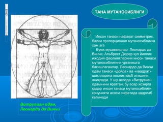 «Витр увиа н одам*, Лео на р до да
Винчи
Витрувиан одам,
Леонардо да Винчи
ТАНА МУТАНОСИБЛИГИ
Инсон танаси нафақат симметрик,
балки пропорционал мутаносибликка
хам эга
Буюк мусаввирлар Леонардо да
Винчи, Альбрехт Дюрер куп йиллик
ижодий фаолиятларини инсон танаси
мутаносиблигини урганишга
бағишлаганлар. Леонардо да Винчи
одам танаси «дойра» ва «квадрат»
шаклларига хослик касб этишини
аниқлади. У шу асосда «Витрувиан
одам»ини яратган, бу асар хозирга
қадар инсон танаси мутаносиблиги
конунияти асоси сифатида қадрлаб
келинади
 