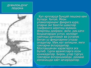 ДУМАЛОК-ДУНГДУМАЛОК-ДУНГ
ПЕШОНАПЕШОНА
Куп хрлларда бундай пешона кенгКуп хрлларда бундай пешона кенг
булади. Хитой, Японбулади. Хитой, Япон
уламоларининг фикрига кура,уламоларининг фикрига кура,
уларни энг бахтли шахсларуларни энг бахтли шахслар
тоифасига киритиш мумкин.тоифасига киритиш мумкин.
Фикрлаш доираси, акли, дик.катиФикрлаш доираси, акли, дик.кати
бошкалардан устун, мулокртбошкалардан устун, мулокрт
пайтида дипломат ва усталикпайтида дипломат ва усталик
билан уз фикрларини утказабилан уз фикрларини утказа
оладилар. Мех.нат килишни, янгиоладилар. Мех.нат килишни, янги
гояларни ёктирадилар.гояларни ёктирадилар.
Мослашувчан характерга эгаМослашувчан характерга эга
булиб, турли вазиятларга осонбулиб, турли вазиятларга осон
куникадилар. Бирок, улар тургункуникадилар. Бирок, улар тургун
гояларни ёктиришмайди, доимийгояларни ёктиришмайди, доимий
изланишда хает кечирадилар.изланишда хает кечирадилар.
 