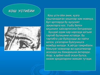 КОШКОШ УСТИЁЙИУСТИЁЙИ
Кош усти ёйи аник, кузгаКош усти ёйи аник, кузга
ташланадиган кишилар хам мавжуд.ташланадиган кишилар хам мавжуд.
Куп хрлларда буКуп хрлларда бу хусусиятхусусият
эркакларга хос. Ушбу белгиэркакларга хос. Ушбу белги
кишининг кайсарлигини билдиради.кишининг кайсарлигини билдиради.
Бундай одам хар нарсада катъийБундай одам хар нарсада катъий
тартиб булишини истайди. Бутартиб булишини истайди. Бу
тартибга узи буйсунади ва пайтитартибга узи буйсунади ва пайти
келса, узгаларни буйсунишгакелса, узгаларни буйсунишга
мажбур килади. Х.аётда тажрибали.мажбур килади. Х.аётда тажрибали.
Маълум чизмалар ва курсатмаларМаълум чизмалар ва курсатмалар
асосида иш бажаришни ёктиради.асосида иш бажаришни ёктиради.
Агар, х.арбий касб эгаси булса,Агар, х.арбий касб эгаси булса,
низом кридаларини махкам тутади.низом кридаларини махкам тутади.
 