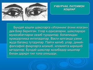 УЧБУРЧАК, ПАТСИМОНУЧБУРЧАК, ПАТСИМОН
КОШЛАРКОШЛАР
Бундай кошли шахсларга «Илоннинг ёгини ялаган»Бундай кошли шахсларга «Илоннинг ёгини ялаган»
дея бахр берилган. Улар х.одисаларни, шахсларародея бахр берилган. Улар х.одисаларни, шахслараро
муносабатларни сезиб турадилар, болаликданмуносабатларни сезиб турадилар, болаликдан
хукмдорликка интиладилар. Вакти келганда узинихукмдорликка интиладилар. Вакти келганда узини
жуда баланд тутадилар. Пайти келиб, улар, диний-жуда баланд тутадилар. Пайти келиб, улар, диний-
фалсафий фикрларга кизикиб, илохиятга киришибфалсафий фикрларга кизикиб, илохиятга киришиб
кетадилар. Бундай шахслар жозибадор кишиларкетадилар. Бундай шахслар жозибадор кишилар
билан дархрл тил топа олишади.билан дархрл тил топа олишади.
 