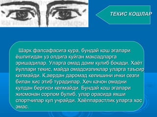 ТЕКИС КОШЛАРТЕКИС КОШЛАР
Шарк фалсафасига кура, бундай кош эгалариШарк фалсафасига кура, бундай кош эгалари
ёшлигидан уз олдига куйган максадларгаёшлигидан уз олдига куйган максадларга
эришадилар. Уларга омад доим кулиб бокади. Хаётэришадилар. Уларга омад доим кулиб бокади. Хаёт
йуллари текис, майда омадсизликлар уларга таъсирйуллари текис, майда омадсизликлар уларга таъсир
килмайди. К,аердан даромад келишини ички сезгикилмайди. К,аердан даромад келишини ички сезги
билан хис этиб турадилар. Хеч качон омаднибилан хис этиб турадилар. Хеч качон омадни
кулдан бергиси келмайди. Бундай кош эгаларикулдан бергиси келмайди. Бундай кош эгалари
жисмонан сорлом булиб, улар орасида яхшижисмонан сорлом булиб, улар орасида яхши
спортчилар куп учрайди. Хаёлпарастлик уларга хосспортчилар куп учрайди. Хаёлпарастлик уларга хос
эмас.эмас.
 
