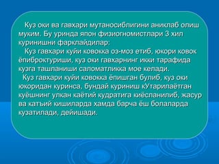 Куз оки ва гавхари мутаносиблигини аниклаб олишКуз оки ва гавхари мутаносиблигини аниклаб олиш
муким. Бу уринда япон физиогномистлари 3 хилмуким. Бу уринда япон физиогномистлари 3 хил
куринишни фарклайдилар:куринишни фарклайдилар:
Куз гавхари куйи ковокка оз-моз етиб, юкори ковокКуз гавхари куйи ковокка оз-моз етиб, юкори ковок
ёпиброктуриши, куз оки гавхарнинг икки тарафидаёпиброктуриши, куз оки гавхарнинг икки тарафида
кузга ташланиши саломатликка мое келади.кузга ташланиши саломатликка мое келади.
ККууз гавхари куйи ковокка ёпишган булиб, куз окиз гавхари куйи ковокка ёпишган булиб, куз оки
юкоридан куринса, бундай куриниш кУтарилаётганюкоридан куринса, бундай куриниш кУтарилаётган
куёшнинг улкан каётий кудратига киёсланилиб, жасуркуёшнинг улкан каётий кудратига киёсланилиб, жасур
ва катъий кишиларда хамда барча ёш болалардава катъий кишиларда хамда барча ёш болаларда
кузатилади, дейишади.кузатилади, дейишади.
 