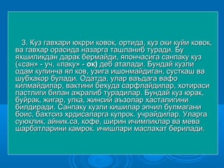 3. Куз гавхари юкрри ковок, ортида, куз оки куйи ковок,3. Куз гавхари юкрри ковок, ортида, куз оки куйи ковок,
ва гавхар орасида назарга ташланиб туради. Бува гавхар орасида назарга ташланиб туради. Бу
яхшиликдан дарак бермайди, япончасига санпаку кузяхшиликдан дарак бермайди, япончасига санпаку куз
(«сан» - уч, «паку» -(«сан» - уч, «паку» - ок)ок) деб аталади. Бундай кузлидеб аталади. Бундай кузли
одам купинча ял ков, узига ишонмайдиган, сусткаш ваодам купинча ял ков, узига ишонмайдиган, сусткаш ва
шубхакор булади. Одатда, улар ваъдага вафошубхакор булади. Одатда, улар ваъдага вафо
килмайдилар, вактини бехуда сарфлайдилар, хотирасикилмайдилар, вактини бехуда сарфлайдилар, хотираси
пастлиги билан ажралиб турадилар. Бундай куз юрак,пастлиги билан ажралиб турадилар. Бундай куз юрак,
буйрак, жигар, упка, жинсий аъзолар хасталигинибуйрак, жигар, упка, жинсий аъзолар хасталигини
билдиради. Санпаку кузли кишилар эпчил булмаганибилдиради. Санпаку кузли кишилар эпчил булмагани
боис, бахтсиз хрдисаларга купрок. учрайдилар. Уларгабоис, бахтсиз хрдисаларга купрок. учрайдилар. Уларга
суюклик, айник.са, кофе, ширин ичимликлар ва мевасуюклик, айник.са, кофе, ширин ичимликлар ва мева
шарбатларини камрок. ичишлари маслахат берилади.шарбатларини камрок. ичишлари маслахат берилади.
 