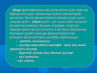 ШаркШарк фалсафасида хар доим инсон кузи шакл вафалсафасида хар доим инсон кузи шакл ва
ифодасига кура, хайвонлар кузига солиштирибифодасига кура, хайвонлар кузига солиштириб
келинган. Хитой физиогномистларида «шер кузи»,келинган. Хитой физиогномистларида «шер кузи»,
«аждар кузи»,«аждар кузи», «бука«бука кузи», «от кузи» каби тушунчакузи», «от кузи» каби тушунча
ва номлар мавжуд. Бундан ташцари, улар кузва номлар мавжуд. Бундан ташцари, улар куз
гавхари ранги ва катталигига х.ам бах.о берганлар.гавхари ранги ва катталигига х.ам бах.о берганлар.
Кузларни куриб чикишда физиогномистларКузларни куриб чикишда физиогномистлар
куйидаги хусусиятларга эътибор каратишади:куйидаги хусусиятларга эътибор каратишади:
- катта -кичиклиги;- катта -кичиклиги;
- кузлар орасидаги масофа - кенг ёки якин- кузлар орасидаги масофа - кенг ёки якин
ораликли кузлар,ораликли кузлар,
- буртиб чиккаи ёки ботик кузлар;- буртиб чиккаи ёки ботик кузлар;
- куз киялиги;- куз киялиги;
- куз шакли.- куз шакли.
 