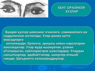 КЕНГ ОРАЛИКЛИКЕНГ ОРАЛИКЛИ
КУЗЛАРКУЗЛАР
Бундай кузлар шахснинг очиклиги, самимийлиги ваБундай кузлар шахснинг очиклиги, самимийлиги ва
соддалигини англатади. Улар доимо каттасоддалигини англатади. Улар доимо катта
максадларгамаксадларга
интилишади. Купинча, эришиш кийин нарсаларниинтилишади. Купинча, эришиш кийин нарсаларни
хохлайдилар. Улар жуда ишонувчан, узокнихохлайдилар. Улар жуда ишонувчан, узокни
кУзлайдиган, хаёлпарастрок шахслардир. УларданкУзлайдиган, хаёлпарастрок шахслардир. Улардан
санъаткорлар, адабиётчилар, шоирлар етишибсанъаткорлар, адабиётчилар, шоирлар етишиб
чикади. Шеъриятга ихлосманддирлар.чикади. Шеъриятга ихлосманддирлар.
 