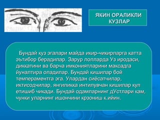 ЯКИН ОРАЛИКЛИЯКИН ОРАЛИКЛИ
КУЗЛАРКУЗЛАР
Бундай куз эгалари майда икир-чикирларга каттаБундай куз эгалари майда икир-чикирларга катта
эътибор берадилар. Зарур лолларда Уз иродаси,эътибор берадилар. Зарур лолларда Уз иродаси,
диккатини ва барча имкониятларини максадгадиккатини ва барча имкониятларини максадга
йуналтира оладилар. Бундай кишилар боййуналтира оладилар. Бундай кишилар бой
темпераментга эга. Улардан сиёсатчилар,темпераментга эга. Улардан сиёсатчилар,
иктисодчилар, янгиликка интилувчан кишилар купиктисодчилар, янгиликка интилувчан кишилар куп
етишиб чикади. Бундай одамларнинг дУстлари кам,етишиб чикади. Бундай одамларнинг дУстлари кам,
чунки уларнинг ишончини крзониш к.ийин.чунки уларнинг ишончини крзониш к.ийин.
 