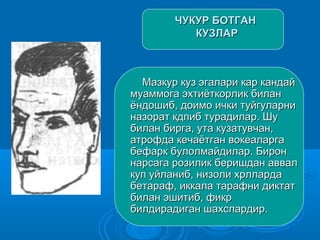 ЧУКУР БОТГАНЧУКУР БОТГАН
КУЗЛАРКУЗЛАР
Мазкур куз эгалари кар кандайМазкур куз эгалари кар кандай
муаммога эхтиёткорлик биланмуаммога эхтиёткорлик билан
ёндошиб, доимо ички туйгуларниёндошиб, доимо ички туйгуларни
назорат кдпиб турадилар. Шуназорат кдпиб турадилар. Шу
билан бирга, ута кузатувчан,билан бирга, ута кузатувчан,
атрофда кечаётган вокеаларгаатрофда кечаётган вокеаларга
бефарк булолмайдилар. Биронбефарк булолмайдилар. Бирон
нарсага розилик беришдан аввалнарсага розилик беришдан аввал
куп уйланиб, низоли хрллардакуп уйланиб, низоли хрлларда
бетараф, иккала тарафни диктатбетараф, иккала тарафни диктат
билан эшитиб, фикрбилан эшитиб, фикр
билдирадиган шахслардир.билдирадиган шахслардир.
 