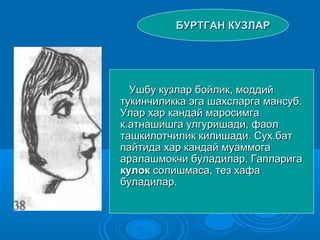 БУРТГАН КУЗЛАРБУРТГАН КУЗЛАР
Ушбу кузлар бойлик, моддийУшбу кузлар бойлик, моддий
тукинчиликка эга шахсларга мансуб.тукинчиликка эга шахсларга мансуб.
Улар хар кандай маросимгаУлар хар кандай маросимга
к.атнашишга улгуришади, фаолк.атнашишга улгуришади, фаол
ташкилотчилик килишади. Сух.батташкилотчилик килишади. Сух.бат
пайтида хар кандай муаммогапайтида хар кандай муаммога
аралашмокчи буладилар. Гапларигааралашмокчи буладилар. Гапларига
кулоккулок солишмаса, тез хафасолишмаса, тез хафа
буладилар.буладилар.
 