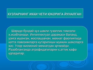 КУЗЛАРНИНГ ИККИ ЧЕТИ ЮКОРИГА ЙУНАЛГАНКУЗЛАРНИНГ ИККИ ЧЕТИ ЮКОРИГА ЙУНАЛГАН
Шаркда бундай куз шакли гузаллик тимсолиШаркда бундай куз шакли гузаллик тимсоли
х.исобланади. Интеллектуал даражаси баланд,х.исобланади. Интеллектуал даражаси баланд,
узига ишонган, мослашувчан, мехнат фаолиятидаузига ишонган, мослашувчан, мехнат фаолиятида
катта лавозимларга кутарилиши мумкин шахсларгакатта лавозимларга кутарилиши мумкин шахсларга
хос. Улар жисмоний мехнатдан крчмайди.хос. Улар жисмоний мехнатдан крчмайди.
Разабланганда атрофидагиларни к.аттик хафаРазабланганда атрофидагиларни к.аттик хафа
кдпадилар.кдпадилар.
 