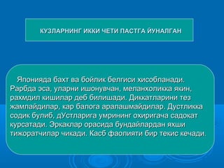 КУЗЛАРНИНГ ИККИ ЧЕТИ ПАСТГА ЙУНАЛГАНКУЗЛАРНИНГ ИККИ ЧЕТИ ПАСТГА ЙУНАЛГАН
Японияда бахт ва бойлик белгиси хисобланади.Японияда бахт ва бойлик белгиси хисобланади.
Рарбда эса, уларни ишонувчан, меланхоликка якин,Рарбда эса, уларни ишонувчан, меланхоликка якин,
рахмдил кишилар деб билишади. Диккатларини тезрахмдил кишилар деб билишади. Диккатларини тез
жамлайдилар, кар балога аралашмайдилар. Дустликкажамлайдилар, кар балога аралашмайдилар. Дустликка
содик булиб, дУстларига умрининг охиригача садокатсодик булиб, дУстларига умрининг охиригача садокат
курсатади. Эркаклар орасида бундайлардан яхшикурсатади. Эркаклар орасида бундайлардан яхши
тижоратчилар чикади. Касб фаолияти бир текис кечадитижоратчилар чикади. Касб фаолияти бир текис кечади..
 
