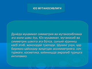 Дунёда мукаммал симметрия ва мутаносибликкаДунёда мукаммал симметрия ва мутаносибликка
эга юзли шахэга юзли шахcc йуйуқ.қ. Юз мукаммал, мутаносиб ваЮз мукаммал, мутаносиб ва
симметрик шаклга эга бўлса, сунъий кўринишсимметрик шаклга эга бўлса, сунъий кўриниш
касб этиб, жонсиздай туюлади. Шунинг учун,касб этиб, жонсиздай туюлади. Шунинг учун, ҳҳарар
биримизбиримиз ққайсидир жиайсидир жиҳҳатдан ассимметрияга, сочатдан ассимметрияга, соч
турмаги, косметика, кийинишда ажралиб туришгатурмаги, косметика, кийинишда ажралиб туришга
интиламиз.интиламиз.
ЮЗ МУТАНОСИБЛИГИЮЗ МУТАНОСИБЛИГИ
 