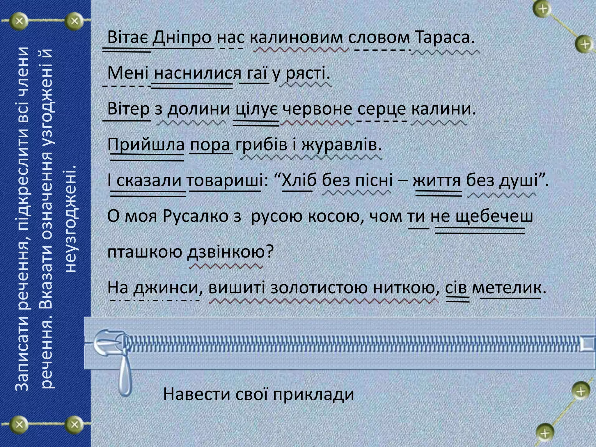 Вітає Дніпро нас калиновим словом Тараса.
Мені наснилися гаї у рясті.
Вітер з долини цілує червоне серце калини.
Прийшла пора грибів і журавлів.
І сказали товариші: “Хліб без пісні – життя без душі”.
О моя Русалко з русою косою, чом ти не щебечеш
пташкою дзвінкою?
На джинси, вишиті золотистою ниткою, сів метелик.
Записатиречення,підкреслитивсічлени
речення.Вказатиозначенняузгодженій
неузгоджені.
Навести свої приклади
 