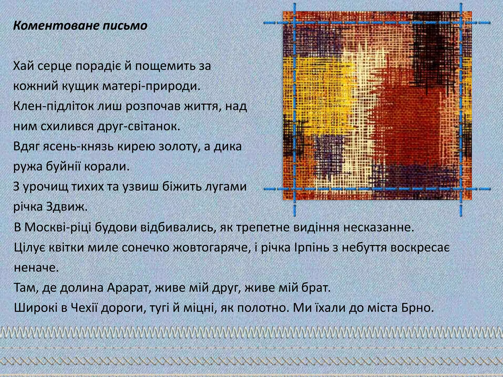 Коментоване письмо
Хай серце порадіє й пощемить за
кожний кущик матері-природи.
Клен-підліток лиш розпочав життя, над
ним схилився друг-світанок.
Вдяг ясень-князь кирею золоту, а дика
ружа буйнії корали.
З урочищ тихих та узвиш біжить лугами
річка Здвиж.
В Москві-ріці будови відбивались, як трепетне видіння несказанне.
Цілує квітки миле сонечко жовтогаряче, і річка Ірпінь з небуття воскресає
неначе.
Там, де долина Арарат, живе мій друг, живе мій брат.
Широкі в Чехії дороги, тугі й міцні, як полотно. Ми їхали до міста Брно.
 