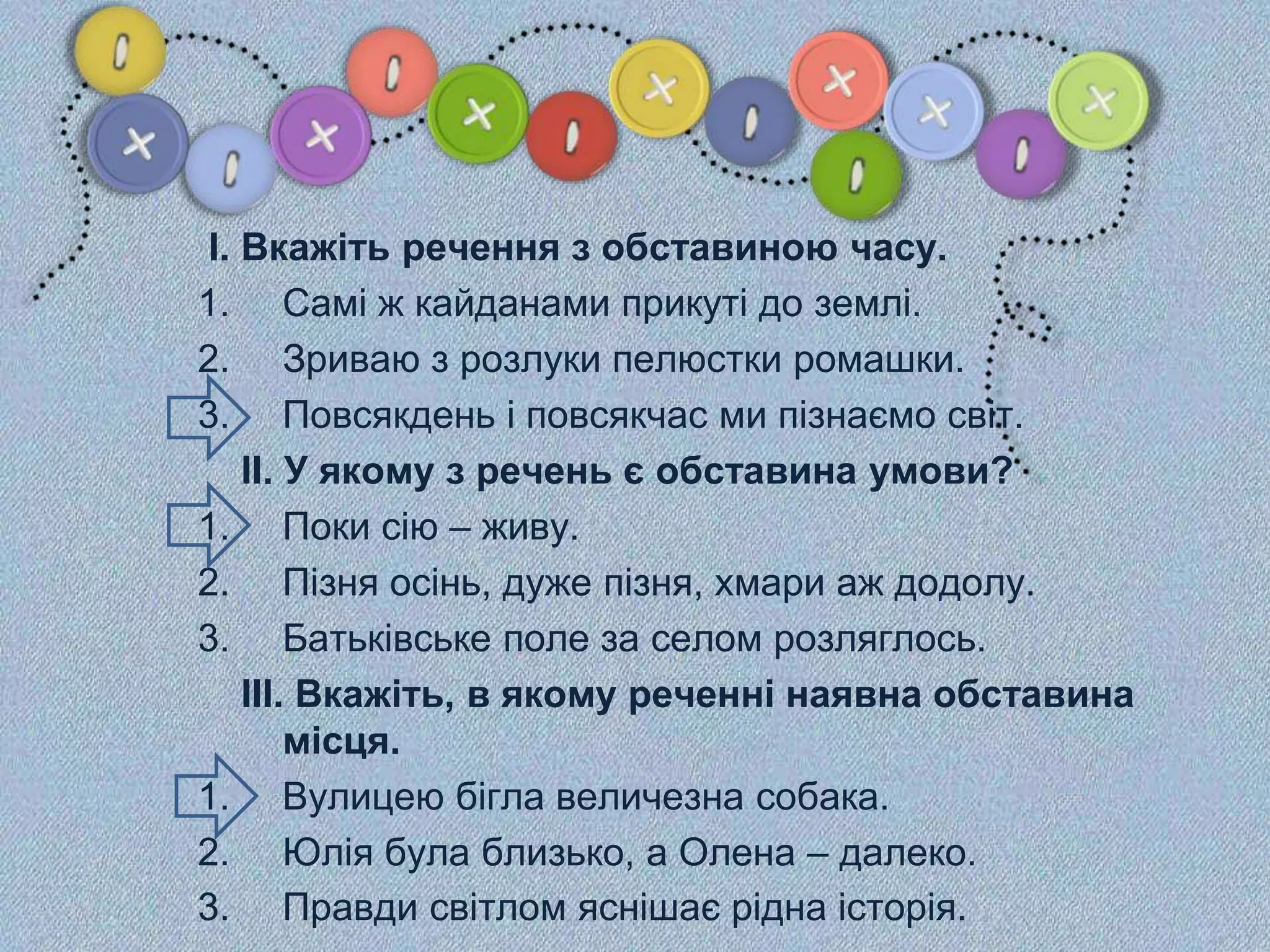 І. Вкажіть речення з обставиною часу.
1. Самі ж кайданами прикуті до землі.
2. Зриваю з розлуки пелюстки ромашки.
3. Повсякдень і повсякчас ми пізнаємо світ.
ІІ. У якому з речень є обставина умови?
1. Поки сію – живу.
2. Пізня осінь, дуже пізня, хмари аж додолу.
3. Батьківське поле за селом розляглось.
ІІІ. Вкажіть, в якому реченні наявна обставина
місця.
1. Вулицею бігла величезна собака.
2. Юлія була близько, а Олена – далеко.
3. Правди світлом яснішає рідна історія.
 