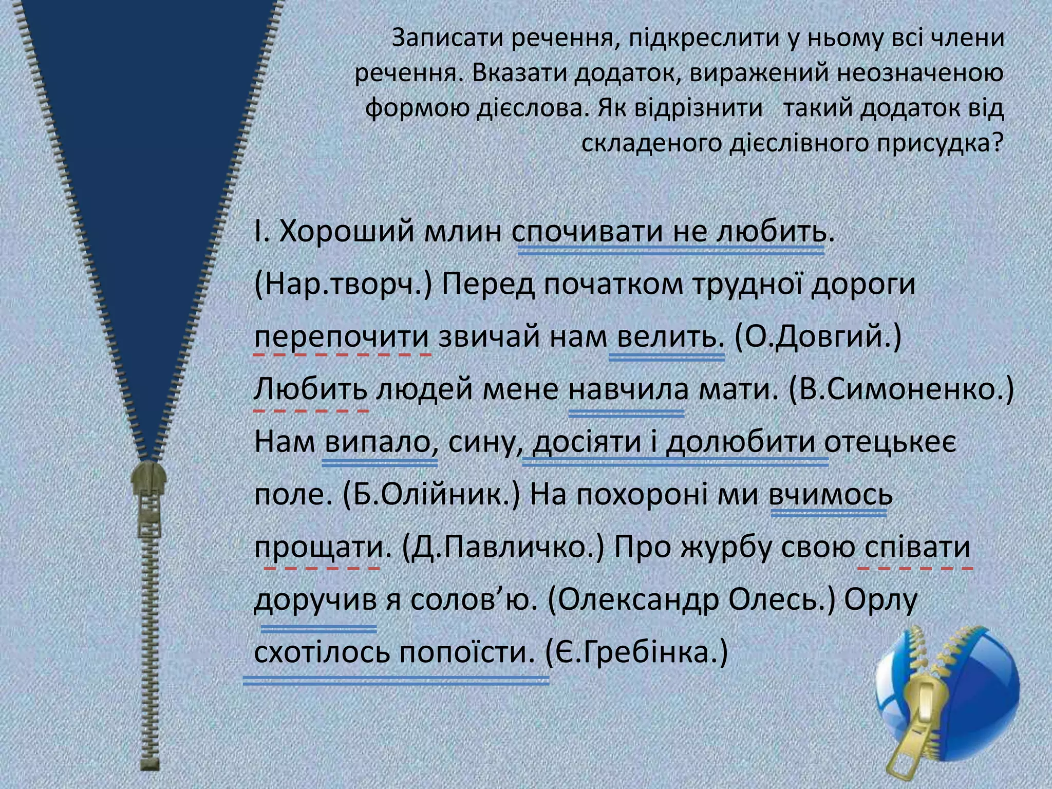 Записати речення, підкреслити у ньому всі члени
речення. Вказати додаток, виражений неозначеною
формою дієслова. Як відрізнити такий додаток від
складеного дієслівного присудка?
І. Хороший млин спочивати не любить.
(Нар.творч.) Перед початком трудної дороги
перепочити звичай нам велить. (О.Довгий.)
Любить людей мене навчила мати. (В.Симоненко.)
Нам випало, сину, досіяти і долюбити отецькеє
поле. (Б.Олійник.) На похороні ми вчимось
прощати. (Д.Павличко.) Про журбу свою співати
доручив я солов’ю. (Олександр Олесь.) Орлу
схотілось попоїсти. (Є.Гребінка.)
 