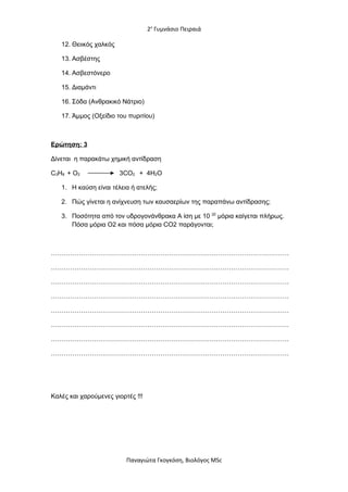2ο
Γυμνάσιο Πειραιά
12. Θειικός χαλκός
13. Ασβέστης
14. Ασβεστόνερο
15. Διαμάντι
16. Σόδα (Ανθρακικό Νάτριο)
17. Άμμος (Οξείδιο του πυριτίου)
Ερώτηση: 3
Δίνεται η παρακάτω χημική αντίδραση
C3H8 + O2 3CO2 + 4H2O
1. Η καύση είναι τέλεια ή ατελής;
2. Πώς γίνεται η ανίχνευση των καυσαερίων της παραπάνω αντίδρασης;
3. Ποσότητα από τον υδρογονάνθρακα Α ίση με 10 20
μόρια καίγεται πλήρως.
Πόσα μόρια O2 και πόσα μόρια CO2 παράγονται;
…………………………………………………………………………………………………
…………………………………………………………………………………………………
…………………………………………………………………………………………………
…………………………………………………………………………………………………
…………………………………………………………………………………………………
…………………………………………………………………………………………………
…………………………………………………………………………………………………
…………………………………………………………………………………………………
Καλές και χαρούμενες γιορτές !!!
Παναγιώτα Γκογκόση, Βιολόγος MSc
 
