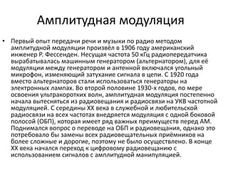 Амплитудная модуляция
• Первый опыт передачи речи и музыки по радио методом
амплитудной модуляции произвёл в 1906 году американский
инженер Р. Фессенден. Несущая частота 50 кГц радиопередатчика
вырабатывалась машинным генератором (альтернатором), для её
модуляции между генератором и антенной включался угольный
микрофон, изменяющий затухание сигнала в цепи. С 1920 года
вместо альтернаторов стали использоваться генераторы на
электронных лампах. Во второй половине 1930-х годов, по мере
освоения ультракоротких волн, амплитудная модуляция постепенно
начала вытесняться из радиовещания и радиосвязи на УКВ частотной
модуляцией. С середины XX века в служебной и любительской
радиосвязи на всех частотах внедряется модуляция с одной боковой
полосой (ОБП), которая имеет ряд важных преимуществ перед АМ.
Поднимался вопрос о переводе на ОБП и радиовещания, однако это
потребовало бы замены всех радиовещательных приёмников на
более сложные и дорогие, поэтому не было осуществлено. В конце
XX века начался переход к цифровому радиовещанию с
использованием сигналов с амплитудной манипуляцией.
 