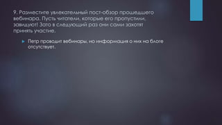 9. Разместите увлекательный пост-обзор прошедшего
вебинара. Пусть читатели, которые его пропустили,
завидуют! Зато в следующий раз они сами захотят
принять участие.
 Петр проводит вебинары, но информация о них на блоге
отсутствует.
 