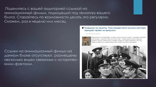 Поделитесь с вашей аудиторией ссылкой на
анимационный фильм, подходящий под тематику вашего
блога. Старайтесь по возможности делать это регулярно.
Скажем, раз в неделю или месяц.
Ссылки на анимационный фильм на
данном блоке отсутствуют, размещены
несколько видео связанных с историчес-
кими фактами.
 