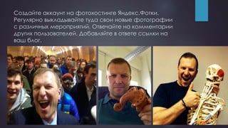Создайте аккаунт на фотохостинге Яндекс.Фотки.
Регулярно выкладывайте туда свои новые фотографии
с различных мероприятий. Отвечайте на комментарии
других пользователей. Добавляйте в ответе ссылки на
ваш блог.
 
