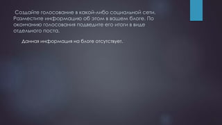 Создайте голосование в какой-либо социальной сети.
Разместите информацию об этом в вашем блоге. По
окончанию голосования подведите его итоги в виде
отдельного поста.
Данная информация на блоге отсутствует.
 