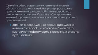 Сделайте обзор современных тенденций в вашей
области или смежных с ней. Например, расскажите
про современный тренд — мобильные устройства с
сенсорными экранами. Сделайте обзор различных
моделей, сравните, чем отличаются технологии у разных
производителей.
 Записи о современных тенденциях можно
найти в Facebook , а на своем блоге Петр
выставляет информацию в основном о своих
путешествиях.
 