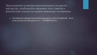 Просмотрите полезные рекомендации на других
ресурсах, опубликуйте перечень этих советов и
разместите ссылки на задействованные материалы.
 Основная информация размещена в сети Facebook , блог
LiveJournal не обновлялся с 1 ОКТЯБРЯ 2014 Г.
 